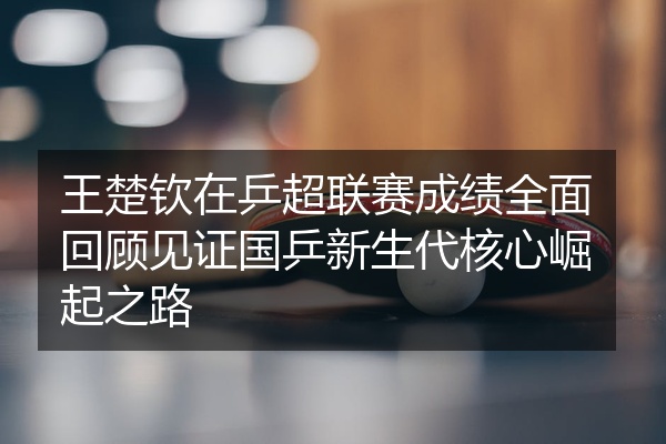 王楚钦在乒超联赛成绩全面回顾见证国乒新生代核心崛起之路