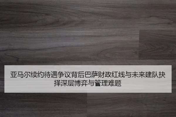 亚马尔续约待遇争议背后巴萨财政红线与未来建队抉择深层博弈与管理难题