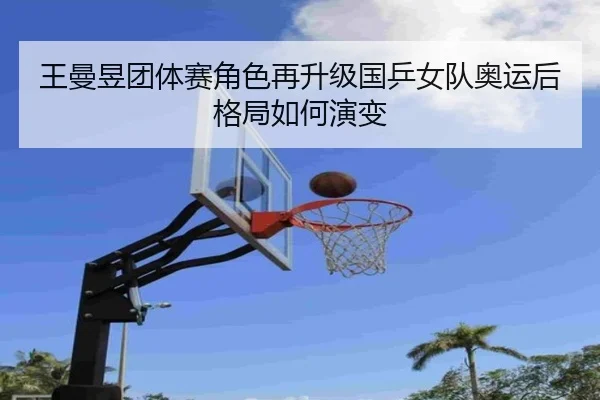王曼昱团体赛角色再升级国乒女队奥运后格局如何演变