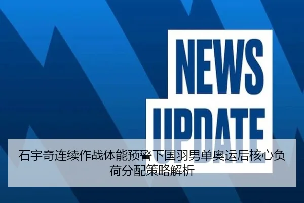 石宇奇连续作战体能预警下国羽男单奥运后核心负荷分配策略解析